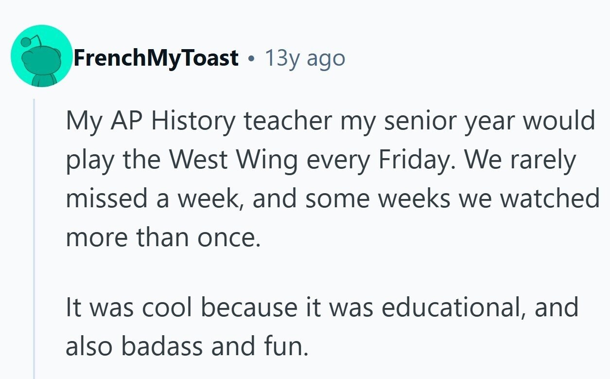 FrenchMyToast 13y ago My AP History teacher my senior year would play the West Wing every Friday. We rarely missed a week, and some weeks we watched more than once. It was cool because it was educational, and also badass and fun.