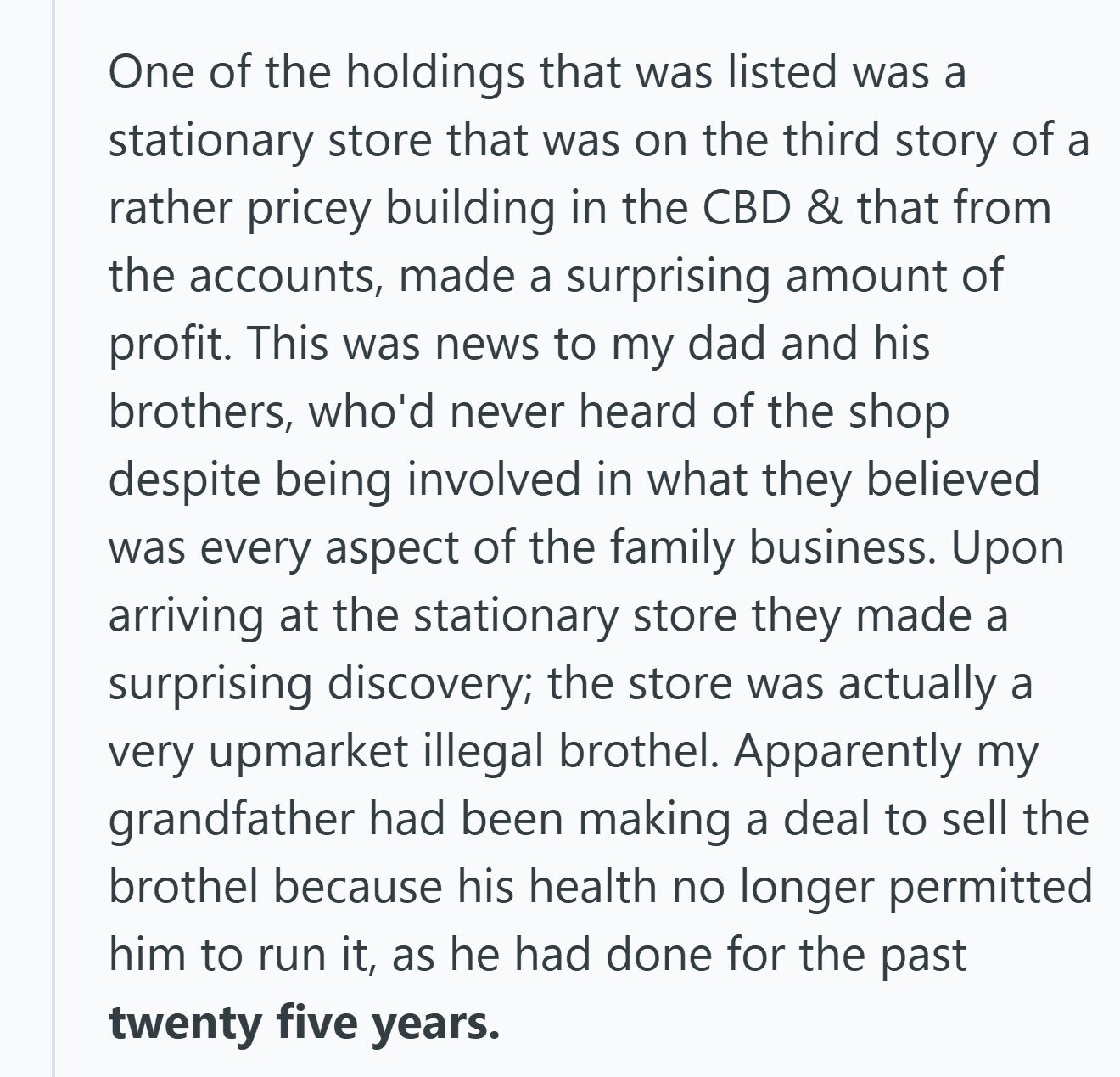 One of the holdings that was listed was a stationary store that was on the third story of a rather pricey building in the CBD & that from the accounts, made a surprising amount of profit. This was news to my dad and his brothers, who'd never heard of the shop despite being involved in what they believed was every aspect of the family business. Upon arriving at the stationary store they made a surprising discovery; the store was actually a very upmarket illegal brothel. Apparently my grandfather had been making a deal to sell the brothel because his health 