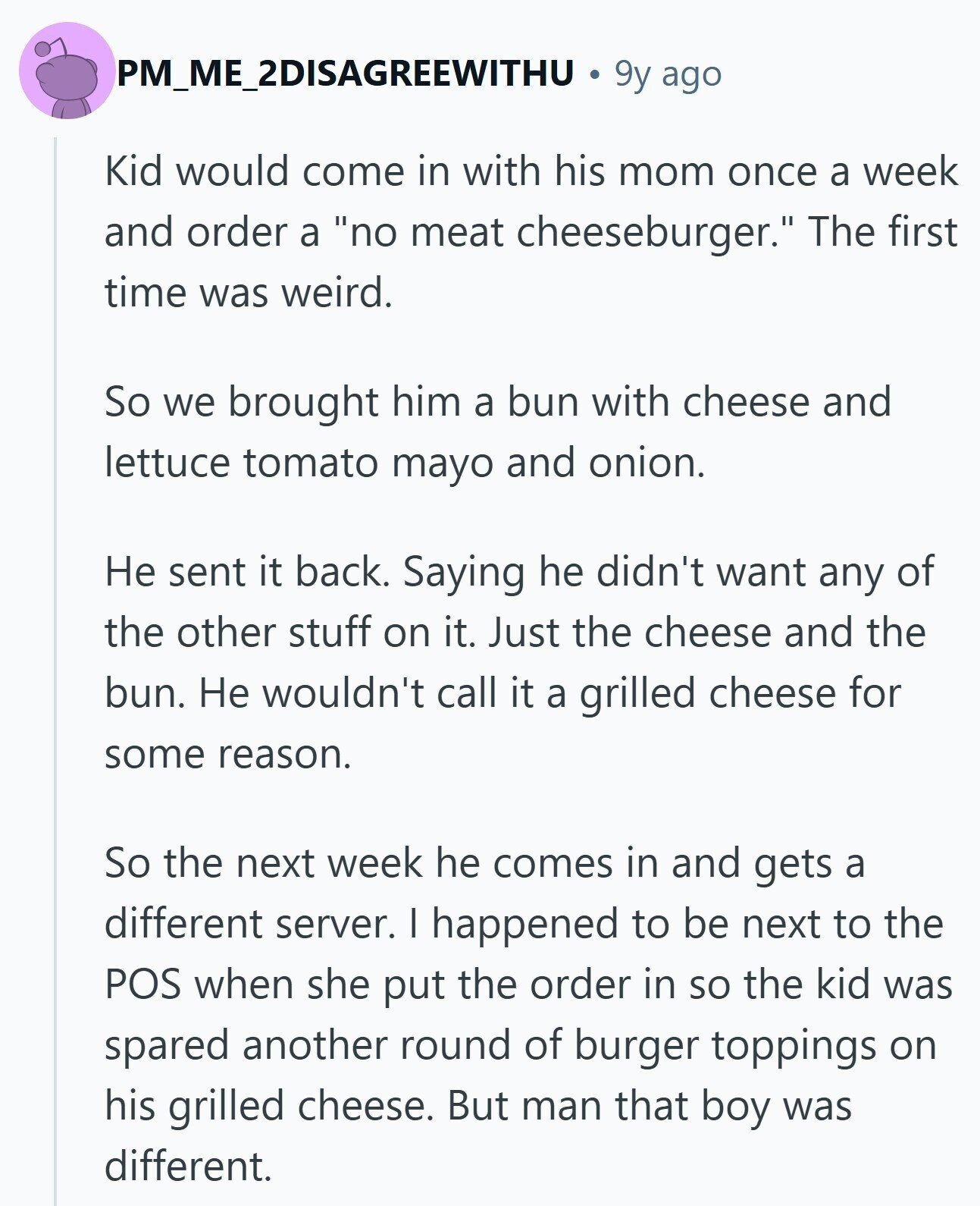 PM_ME_2DISAGREEWITHU 9y ago Kid would come in with his mom once a week and order a no meat cheeseburger. The first time was weird. So we brought him a bun with cheese and lettuce tomato mayo and onion. Не sent it back. Saying he didn't want any of the other stuff on it. Just the cheese and the bun. Не wouldn't call it a grilled cheese for some reason. So the next week he comes in and gets a different server. I happened to be next to the POS when she put the order in so the kid was spared 