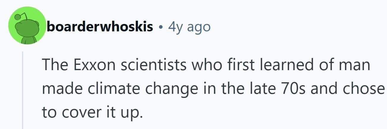 boarderwhoskis 4y ago The Exxon scientists who first learned of man made climate change in the late 70s and chose to cover it up.
