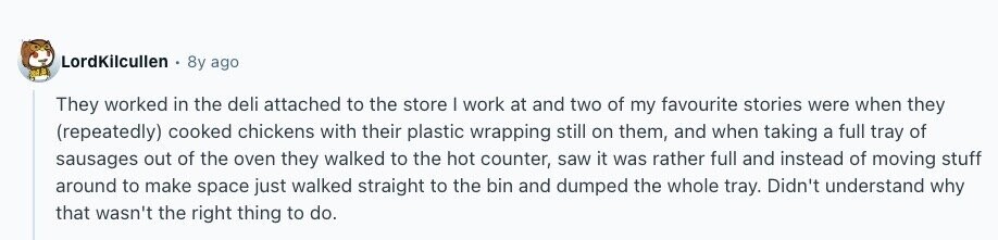 LordKilcullen 8y ago BAB They worked in the deli attached to the store | work at and two of my favourite stories were when they (repeatedly) cooked chickens with their plastic wrapping still on them, and when taking a full tray of sausages out of the oven they walked to the hot counter, saw it was rather full and instead of moving stuff around to make space just walked straight to the bin and dumped the whole tray. Didn't understand why that wasn't the right thing to do. 