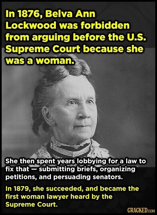 In 1876, Belva Ann Lockwood was forbidden from arguing before the U.S. Supreme Court because she was a woman. She then spent years lobbying for a law to fix that - submitting briefs, organizing petitions, and persuading senators. In 1879, she succeeded, and became the first woman lawyer heard by the Supreme Court. CRACKED.COM