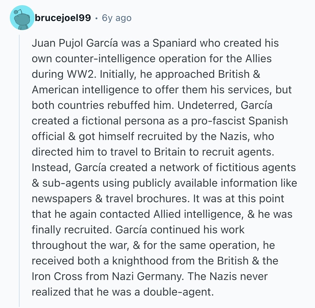 brucejoel99 6y ago Juan Pujol García was a Spaniard who created his own counter-intelligence operation for the Allies during WW2. Initially, he approached British & American intelligence to offer them his services, but both countries rebuffed him. Undeterred, García created a fictional persona as a pro-fascist Spanish official & got himself recruited by the Nazis, who directed him to travel to Britain to recruit agents. Instead, García created a network of fictitious agents & sub-agents using publicly available information like newspapers & travel brochures. It was at this point that he again contacted Allied intelligence, & he was finally recruited.