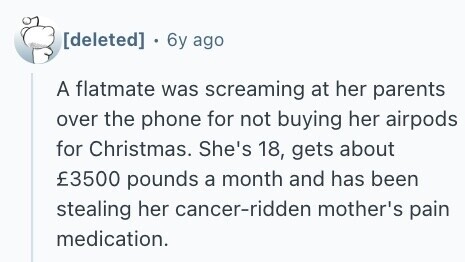  . 6y ago A flatmate was screaming at her parents over the phone for not buying her airpods for Christmas. She's 18, gets about £3500 pounds a month and has been stealing her cancer-ridden mother's pain medication. 