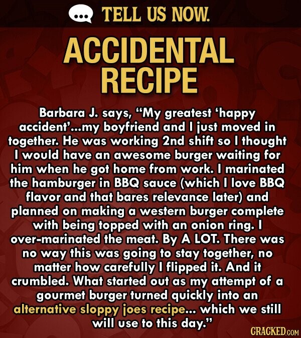 TELL US NOW. ACCIDENTAL RECIPE Barbara J. says, My greatest 'happy accident'... my boyfriend and I just moved in together. He was working 2nd shift so I thought I would have an awesome burger waiting for him when he got home from work. I marinated the hamburger in BBQ sauce (which I love BBQ flavor and that bares relevance later) and planned on making a western burger complete with being topped with an onion ring. I over-marinated the meat. By A LOT. There was no way this was going to stay together, no matter how carefully I flipped it. And