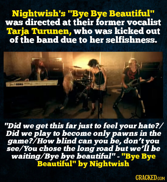 Nightwish's Bye Bye Beautiful was directed at their former vocalist Tarja Turunen, who was kicked out of the band due to her selfishness. KORG - Did we get this far just to feel your hate?/ Did we play to become only pawns in the game?/How blind can you be, don't you see/You chose the long road but we'll be waiting/Bye bye beautiful - Bye Bye Beautiful by Nightwish CRACKED.COM