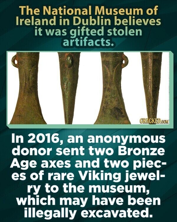 The National Museum of Ireland in Dublin believes it was gifted stolen artifacts. GRACKED.COM In 2016, an anonymous donor sent two Bronze Age axes and two piec- es of rare Viking jewel- ry to the museum, which may have been illegally excavated.