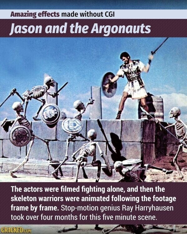 Amazing effects made without CGI Jason and the Argonauts The actors were filmed fighting alone, and then the skeleton warriors were animated following the footage frame by frame. Stop-motion genius Ray Harryhausen took over four months for this five minute scene. CRACKED.COM
