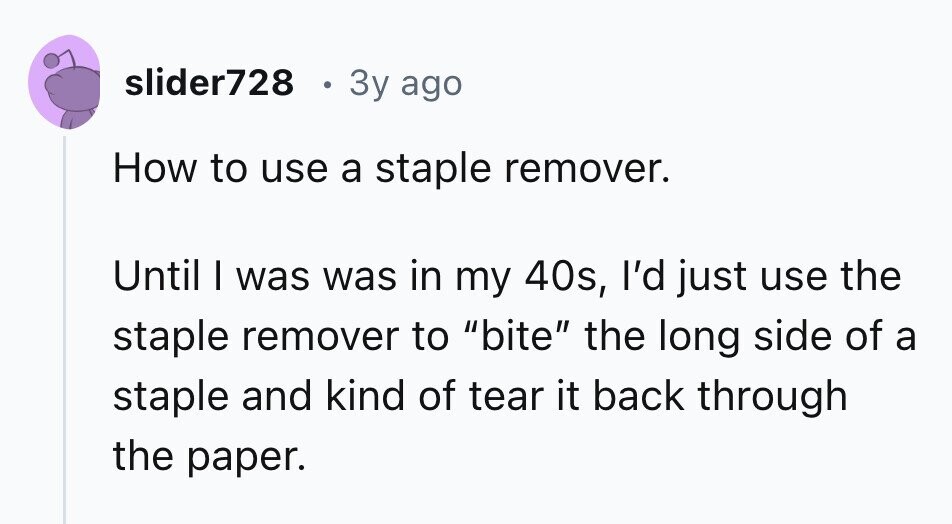 slider728 3y ago How to use a staple remover. Until I was was in my 40s, I'd just use the staple remover to bite the long side of a staple and kind of tear it back through the paper.
