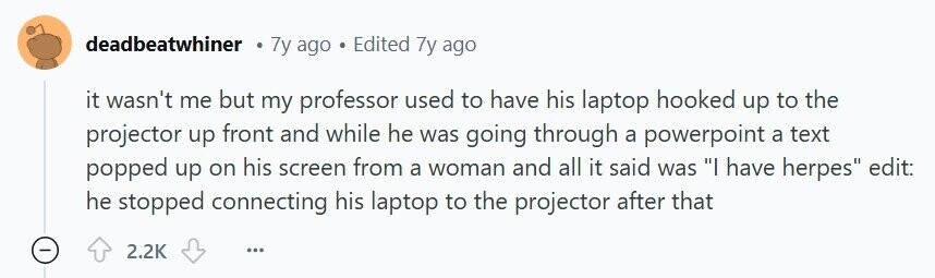deadbeatwhiner 7y ago Edited 7y ago it wasn't me but my professor used to have his laptop hooked up to the projector up front and while he was going through a powerpoint a text popped up on his screen from a woman and all it said was I have herpes edit: he stopped connecting his laptop to the projector after that 2.2K ...