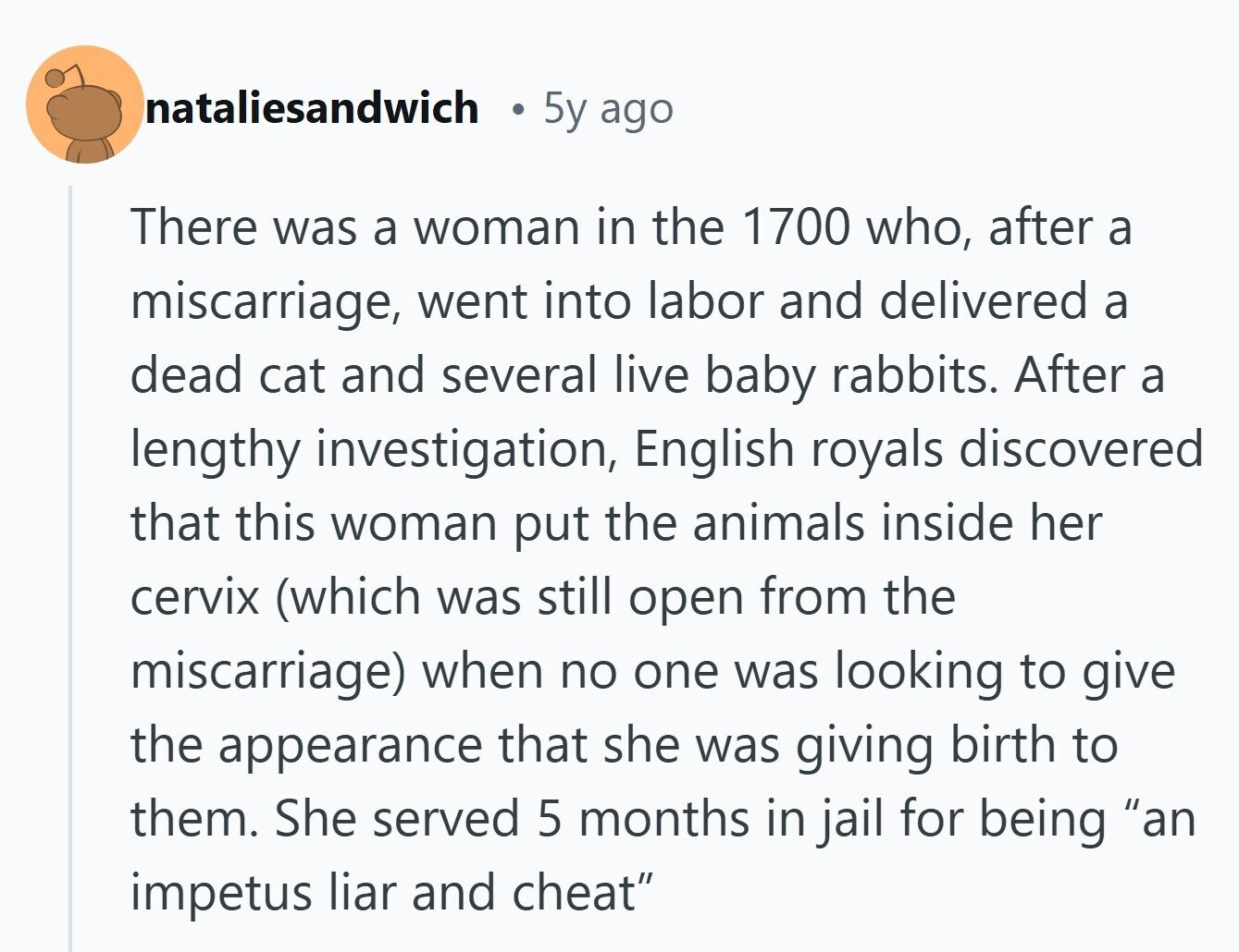 nataliesandwich 5y ago There was a woman in the 1700 who, after a miscarriage, went into labor and delivered a dead cat and several live baby rabbits. After a lengthy investigation, English royals discovered that this woman put the animals inside her cervix (which was still open from the miscarriage) when no one was looking to give the appearance that she was giving birth to them. She served 5 months in jail for being an impetus liar and cheat