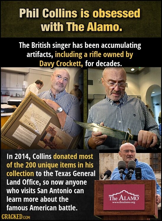 Phil Collins is obsessed with The Alamo. The British singer has been accumulating artifacts, including a rifle owned by Davy Crockett, for decades. In 2014, Collins donated most of the 200 unique items in his collection to the Texas General Land Office, so now anyone who visits San Antonio can The ALAMO learn more about the www.thealamo.org famous American battle. CRACKED.COM