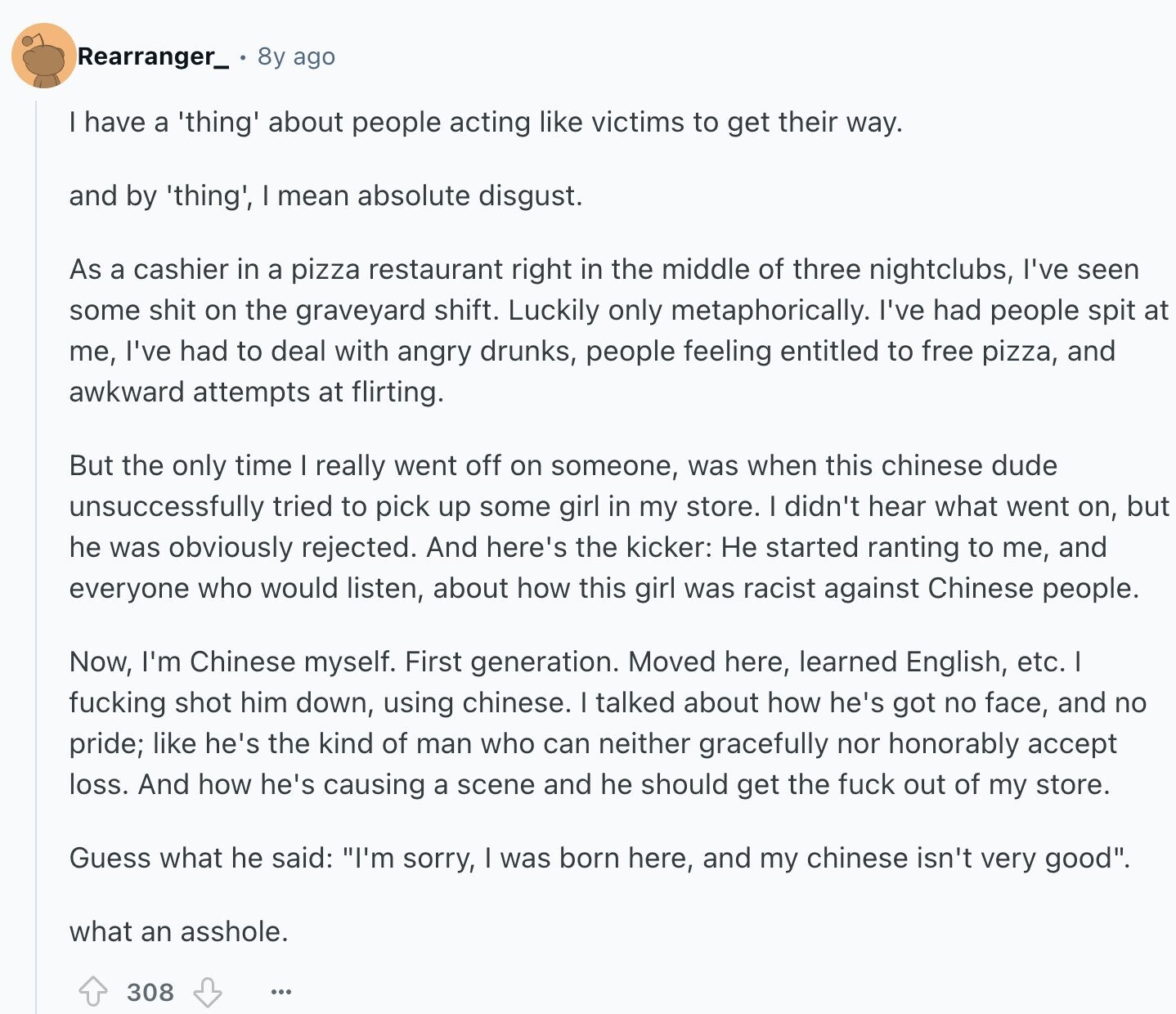 Rearranger_ 8y ago have a 'thing' about people acting like victims to get their way. and by 'thing', I mean absolute disgust. As a cashier in a pizza restaurant right in the middle of three nightclubs, I've seen some shit on the graveyard shift. Luckily only metaphorically. I've had people spit at me, I've had to deal with angry drunks, people feeling entitled to free pizza, and awkward attempts at flirting. But the only time I really went off on someone, was when this chinese dude unsuccessfully tried to pick up some girl in my store. I didn't hear what