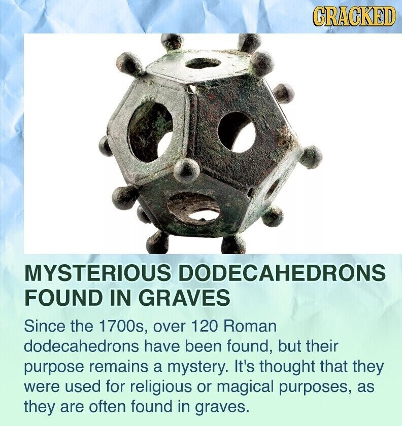 CRACKED MYSTERIOUS DODECAHEDRONS FOUND IN GRAVES Since the 1700s, over 120 Roman dodecahedrons have been found, but their purpose remains a mystery. It's thought that they were used for religious or magical purposes, as they are often found in graves.