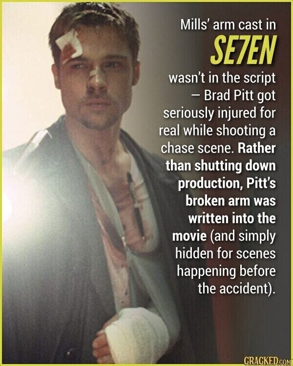 Mills' arm cast in SE7EN wasn't in the script - Brad Pitt got seriously injured for real while shooting a chase scene. Rather than shutting down production, Pitt's broken arm was written into the movie (and simply hidden for scenes happening before the accident). CRACKED.COM
