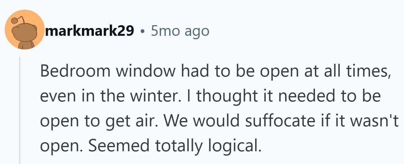 markmark29 . 5mo ago Bedroom window had to be open at all times, even in the winter. I thought it needed to be open to get air. We would suffocate if it wasn't open. Seemed totally logical.