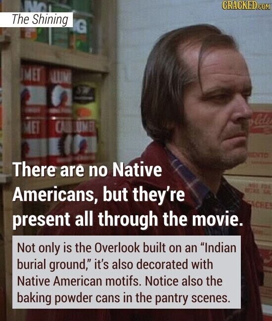 NO CRACKED.COM The Shining G MET LUM SW - - - Public vlde MET CAL UMB ENTO There - are no Native NOT FOA Americans, but they're LA ACHE present all through the movie. Not only is the Overlook built on an Indian burial ground, it's also decorated with Native American motifs. Notice also the baking powder cans in the pantry scenes.