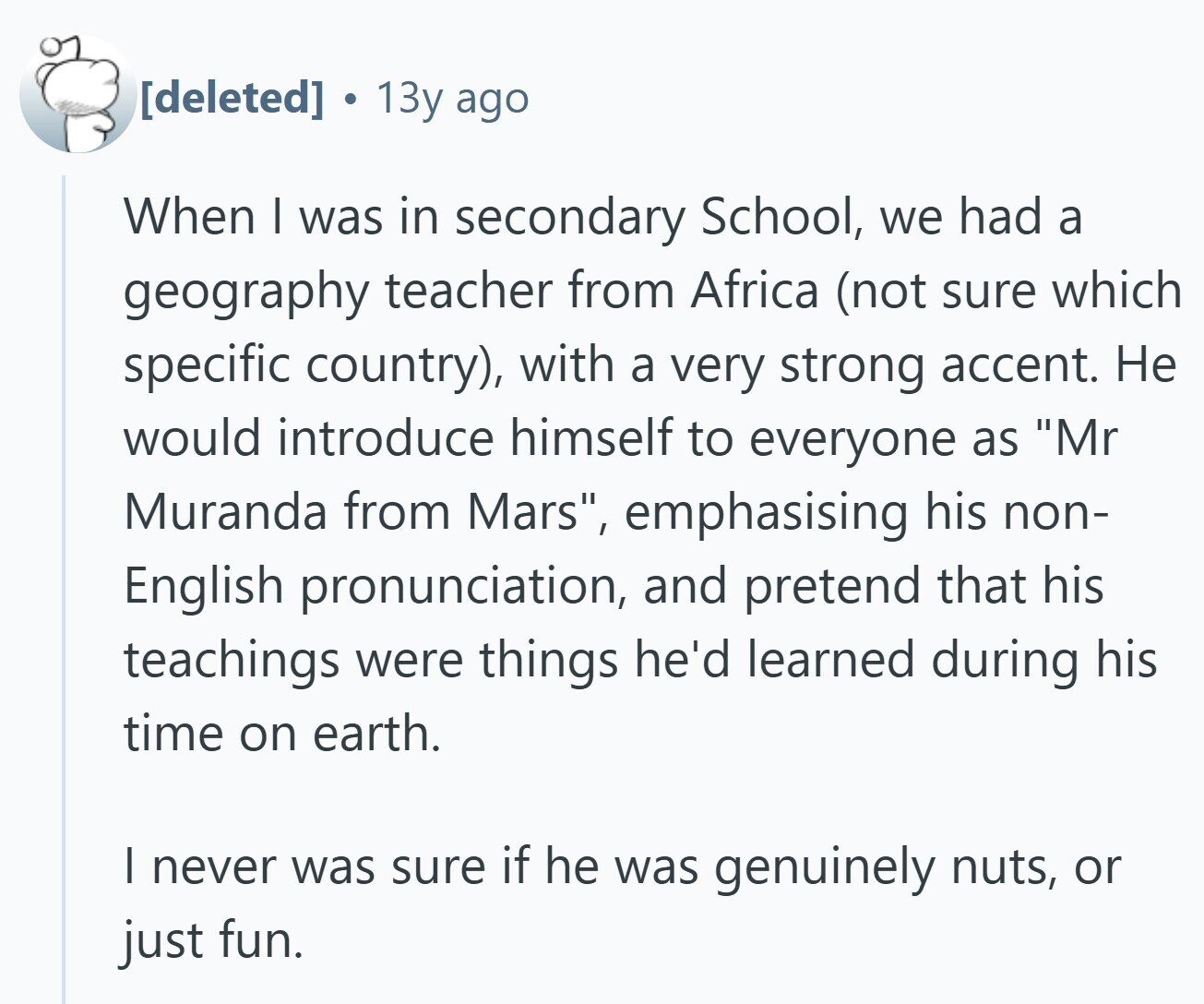 13y ago When I was in secondary School, we had a geography teacher from Africa (not sure which specific country), with a very strong accent. Не would introduce himself to everyone as Mr Muranda from Mars, emphasising his non- English pronunciation, and pretend that his teachings were things he'd learned during his time on earth. I never was sure if he was genuinely nuts, or just fun.
