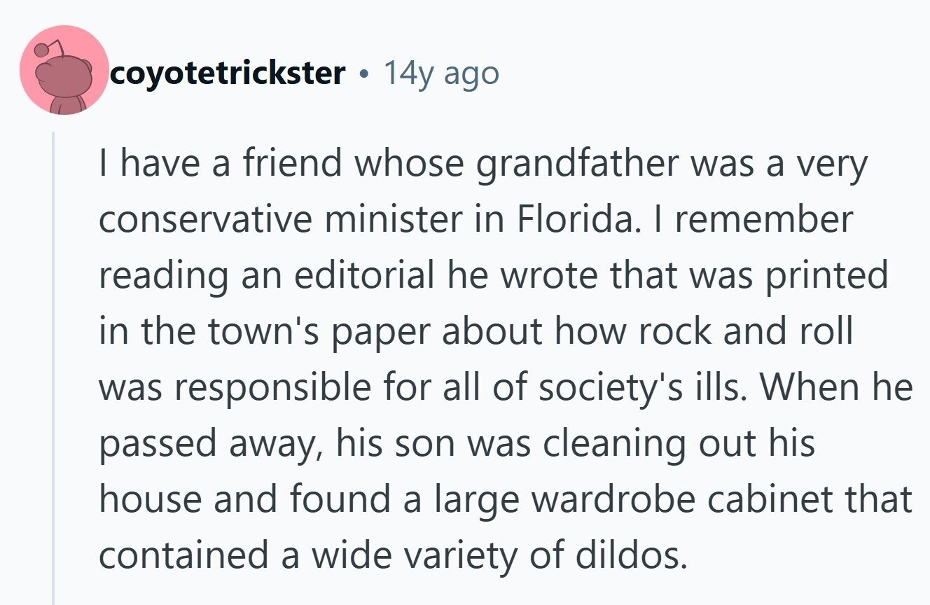 coyotetrickster 14y ago | have a friend whose grandfather was a very conservative minister in Florida. I remember reading an editorial he wrote that was printed in the town's paper about how rock and roll was responsible for all of society's ills. When he passed away, his son was cleaning out his house and found a large wardrobe cabinet that contained a wide variety of dildos. 