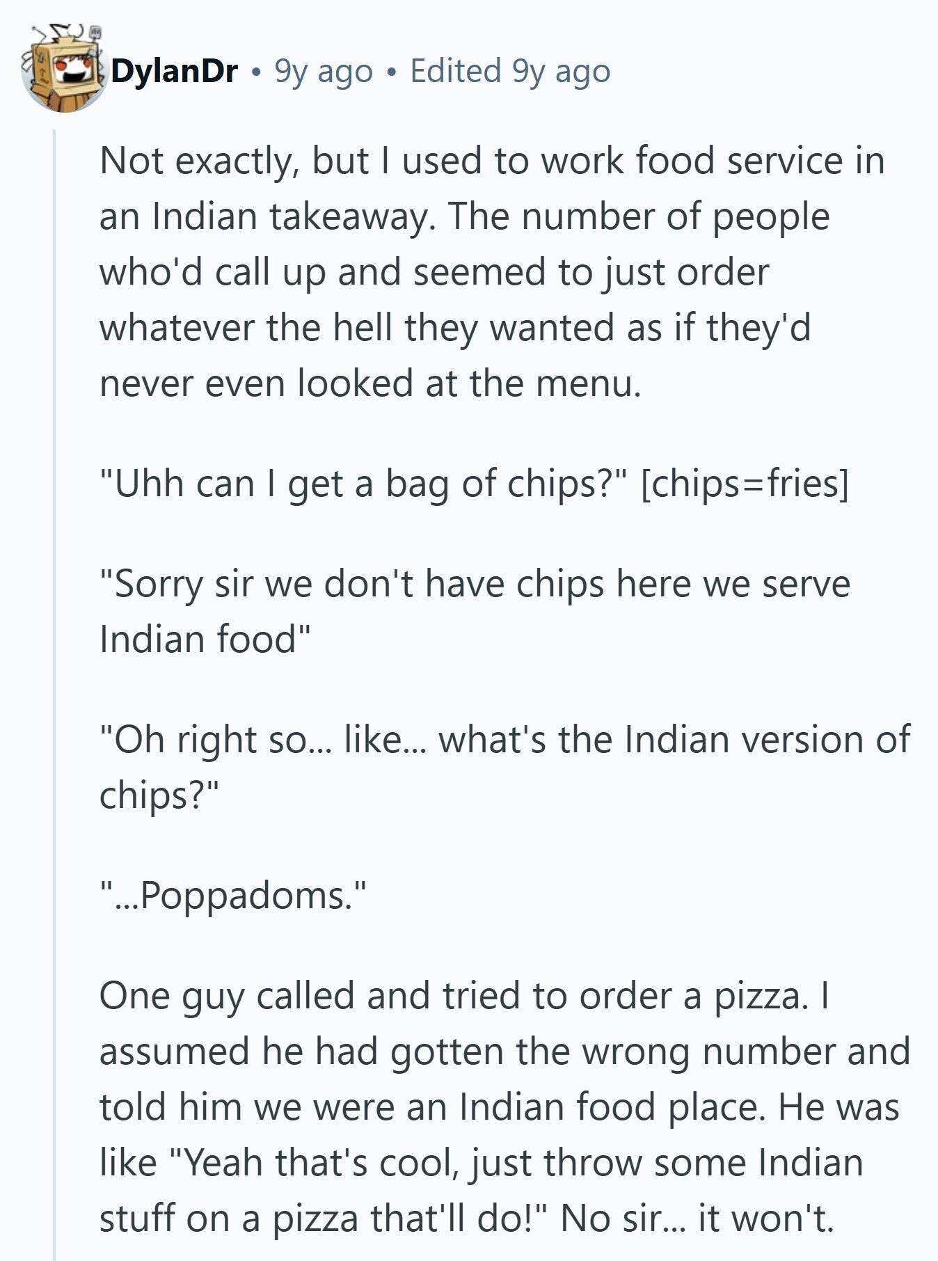 DylanDr 9y ago Edited 9y ago Not exactly, but I used to work food service in an Indian takeaway. The number of people who'd call up and seemed to just order whatever the hell they wanted as if they'd never even looked at the menu. Uhh can I get a bag of chips?  Sorry sir we don't have chips here we serve Indian food Oh right so... like... what's the Indian version of chips? ...Poppadoms. One guy called and tried to order a pizza. I assumed he had gotten the wrong number and told him we were an Indian 