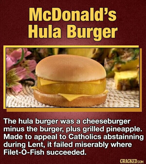 McDonald's Hula Burger The hula burger was a cheeseburger minus the burger, plus grilled pineapple. Made to appeal to Catholics abstainning during Lent, it failed miserably where Filet-O-Fish succeeded. CRACKED.COM