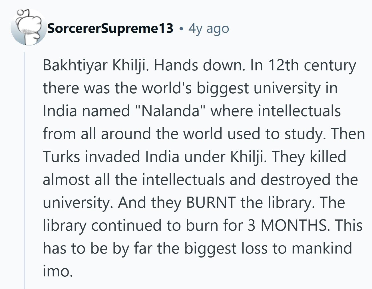SorcererSupreme13 4y ago Bakhtiyar Khilji. Hands down. In 12th century there was the world's biggest university in India named Nalanda where intellectuals from all around the world used to study. Then Turks invaded India under Khilji. They killed almost all the intellectuals and destroyed the university. And they BURNT the library. The library continued to burn for 3 MONTHS. This has to be by far the biggest loss to mankind imo.