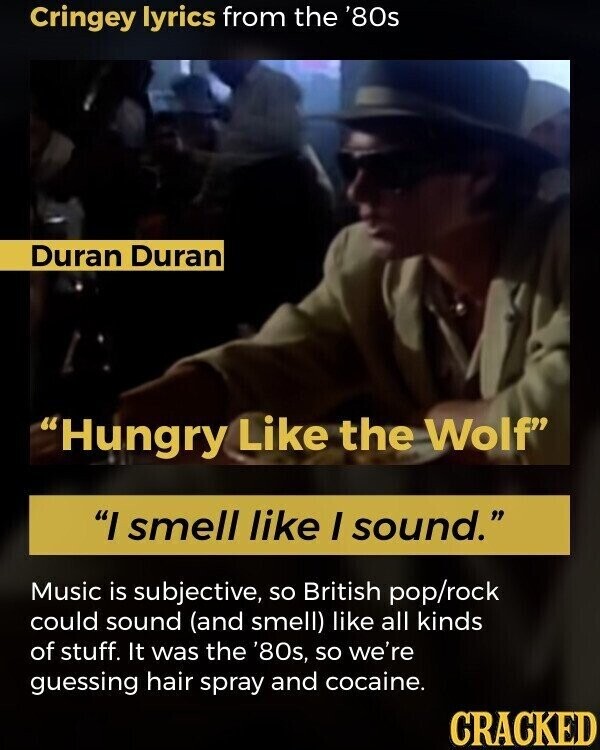 Cringey lyrics from the '80s Duran Duran Hungry Like the Wolf I smell like I sound. Music is subjective, so British pop/rock could sound (and smell) like all kinds of stuff. It was the '80s, so we're guessing hair spray and cocaine. CRACKED
