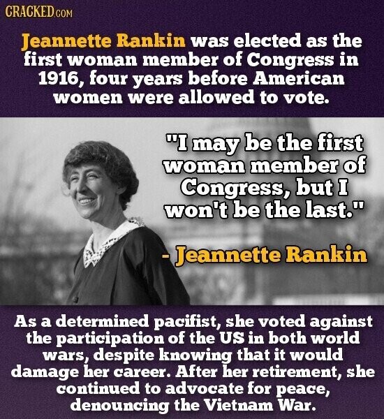 CRACKED.COM Jeannette Rankin was elected as the first woman member of Congress in 1916, four years before American women were allowed to vote. I may be the first woman member of Congress, but I won't be the last. -Jeannette Rankin As a determined pacifist, she voted against the participation of the US in both world wars, despite knowing that it would damage her career. After her retirement, she continued to advocate for peace, denouncing the Vietnam War.