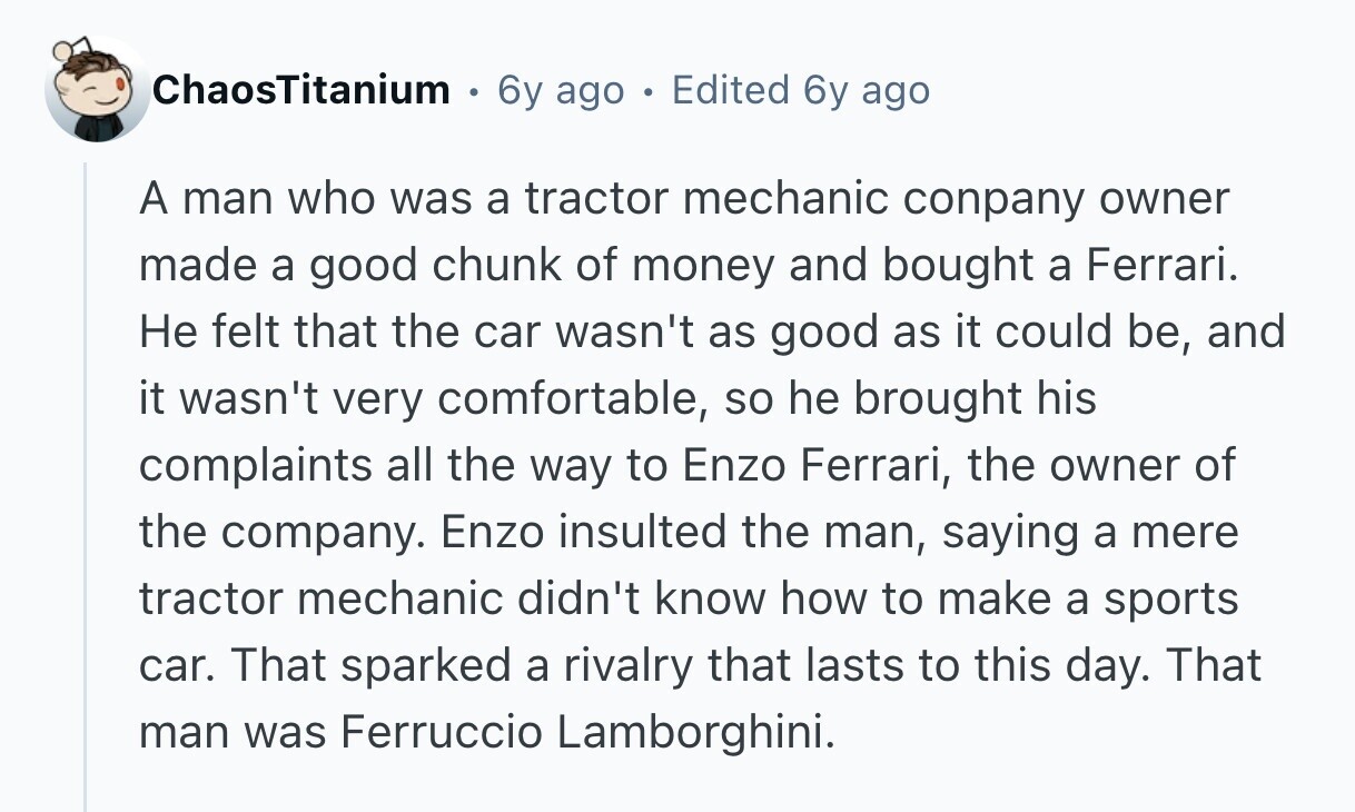 ChaosTitanium 6y ago e Edited 6y ago A man who was a tractor mechanic conpany owner made a good chunk of money and bought a Ferrari. Не felt that the car wasn't as good as it could be, and it wasn't very comfortable, so he brought his complaints all the way to Enzo Ferrari, the owner of the company. Enzo insulted the man, saying a mere tractor mechanic didn't know how to make a sports car. That sparked a rivalry that lasts to this day. That man was Ferruccio Lamborghini.