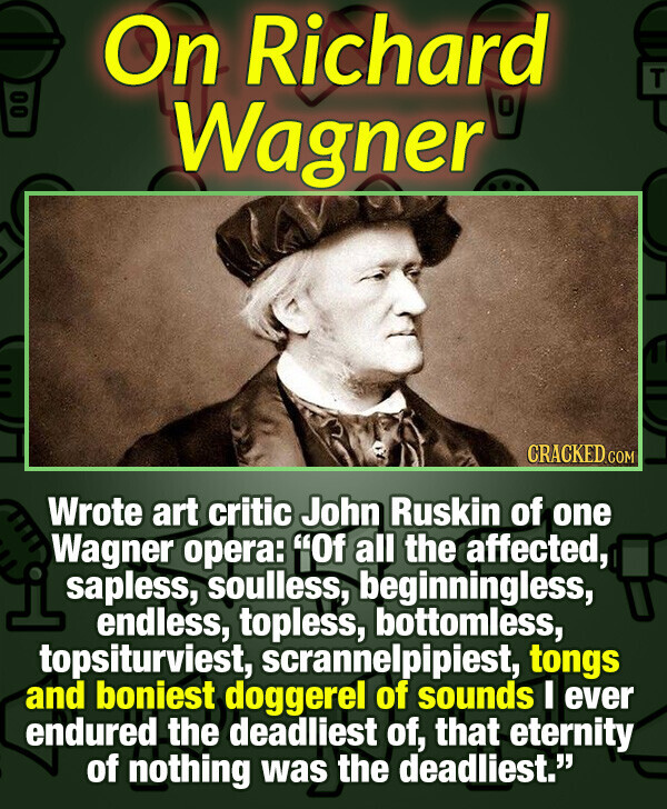 On Richard T 00 Wagner CRACKED.COM Wrote art critic John Ruskin of one Wagner opera: Of all the affected, sapless, soulless, beginningless, endless, topless, bottomless, topsiturviest, scrannelpipiest, tongs and boniest doggerel of sounds I ever endured the deadliest of, that eternity of nothing was the deadliest.