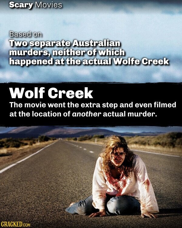 Scary Movies Based on Two separate Australian murders, neither of which happened at the actual Wolfe Creek Wolf Creek The movie went the extra step and even filmed at the location of another actual murder. CRACKED.COM