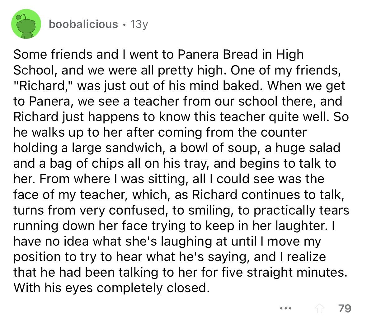 boobalicious 13y Some friends and I went to Panera Bread in High School, and we were all pretty high. One of my friends, Richard, was just out of his mind baked. When we get to Panera, we see a teacher from our school there, and Richard just happens to know this teacher quite well. So he walks up to her after coming from the counter holding a large sandwich, a bowl of soup, a huge salad and a bag of chips all on his tray, and begins to talk to her. From where I was sitting, all I could see