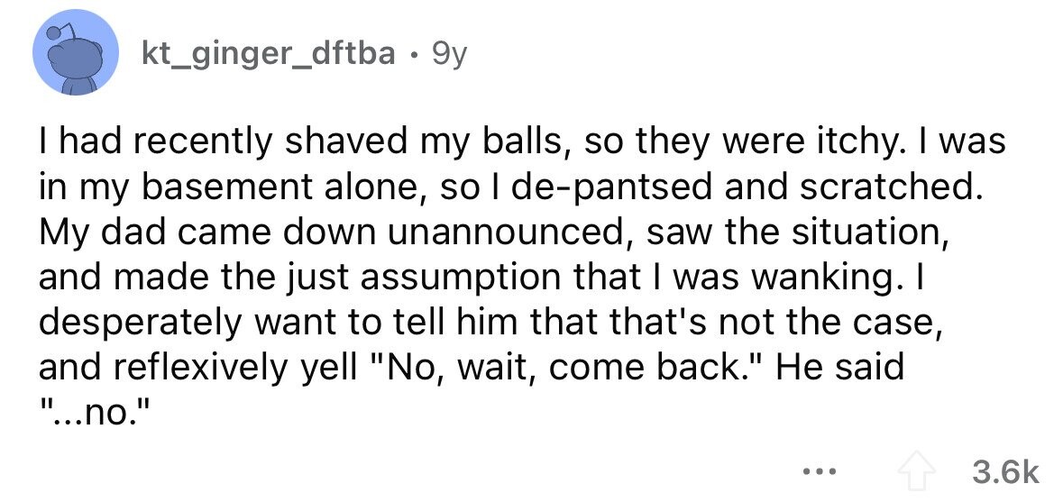 kt_ginger_dftba 9y I had recently shaved my balls, so they were itchy. I was in my basement alone, so I de-pantsed and scratched. My dad came down unannounced, saw the situation, and made the just assumption that I was wanking. I desperately want to tell him that that's not the case, and reflexively yell No, wait, come back. Не said ...no. ... 3.6k