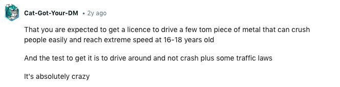 Cat-Got-Your-DM 2y ago That you are expected to get a licence to drive a few tom piece of metal that can crush people easily and reach extreme speed at 16-18 years old And the test to get it is to drive around and not crash plus some traffic laws It's absolutely crazy 