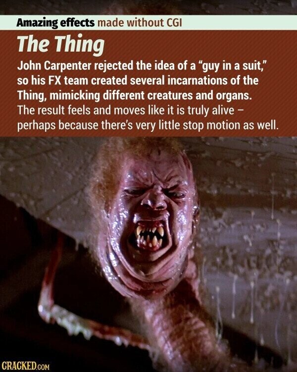 Amazing effects made without CGI The Thing John Carpenter rejected the idea of a guy in a suit, so his FX team created several incarnations of the Thing, mimicking different creatures and organs. The result feels and moves like it is truly alive - perhaps because there's very little stop motion as well. CRACKED.COM