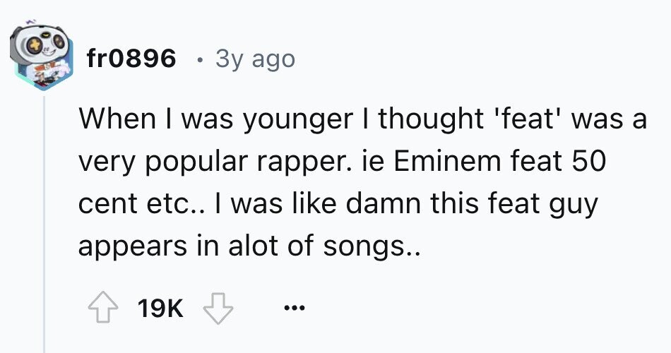 fr0896 в 3y ago When I was younger I thought 'feat' was a very popular rapper. ie Eminem feat 50 cent etc.. I was like damn this feat guy appears in alot of songs.. 19K ...