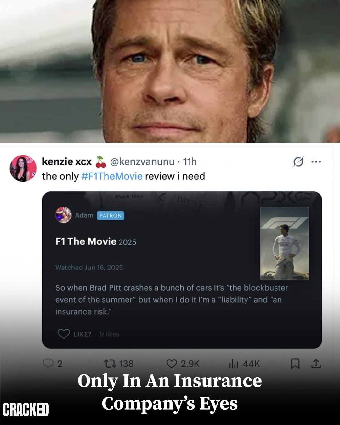 kenzie XCX @kenzvanunu . 1 11h ... S the only #F1TheMovie review i need Shark NINJA IWC Adam PATRON F1 The Movie 2025 Watched Jun 16, 2025 So when Brad Pitt crashes a bunch of cars it's the blockbuster event of the summer but when I do it I'm a liability and an insurance risk. 9 likes LIKE? 2 138 2.9K del 44K Only In An Insurance Company's Eyes CRACKED