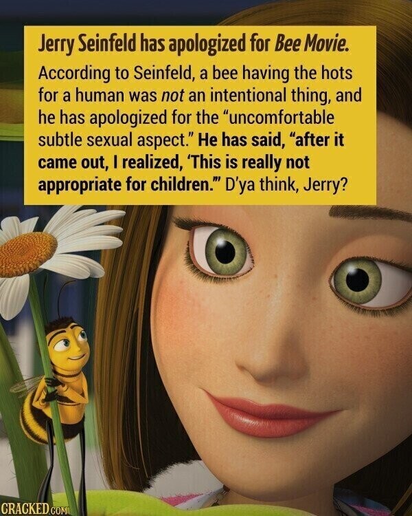 Jerry Seinfeld has apologized for Bee Movie. According to Seinfeld, a bee having the hots for a human was not an intentional thing, and he has apologized for the uncomfortable subtle sexual aspect. Не has said, after it came out, I realized, 'This is really not appropriate for children. D'ya think, Jerry? CRACKED.COM