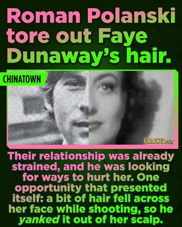 Roman Polanski tore out Faye Dunaway's hair. CHINATOWN CRACKED.COM Their relationship was already strained, and he was looking for ways to hurt her. One opportunity that presented itself: a bit of hair fell across her face while shooting, so he yanked it out of her scalp.