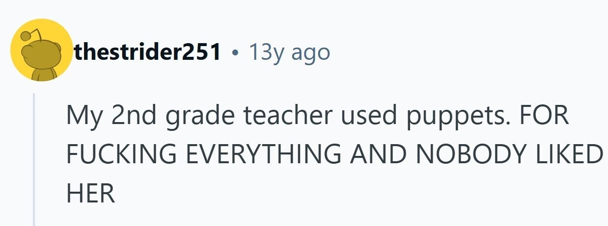 thestrider251 . 13y ago My 2nd grade teacher used puppets. FOR FUCKING EVERYTHING AND NOBODY LIKED HER