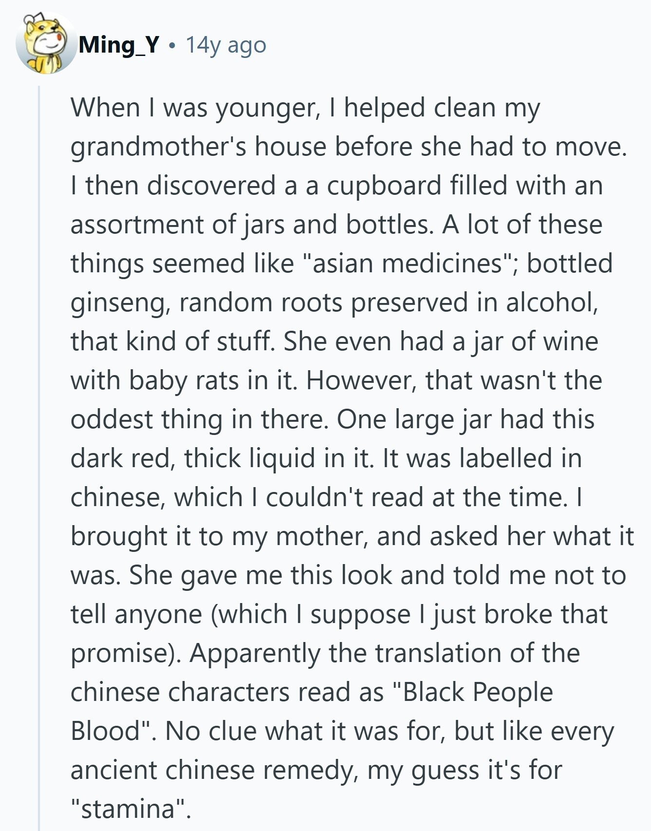 Ming_Y 14y ago When I was younger, I helped clean my grandmother's house before she had to move. I then discovered a a cupboard filled with an assortment of jars and bottles. A lot of these things seemed like asian medicines; bottled ginseng, random roots preserved in alcohol, that kind of stuff. She even had a jar of wine with baby rats in it. However, that wasn't the oddest thing in there. One large jar had this dark red, thick liquid in it. It was labelled in chinese, which I couldn't read at the time. I brought it to my 