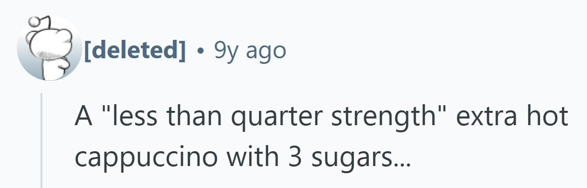 . 9y ago A less than quarter strength extra hot cappuccino with 3 sugars... 