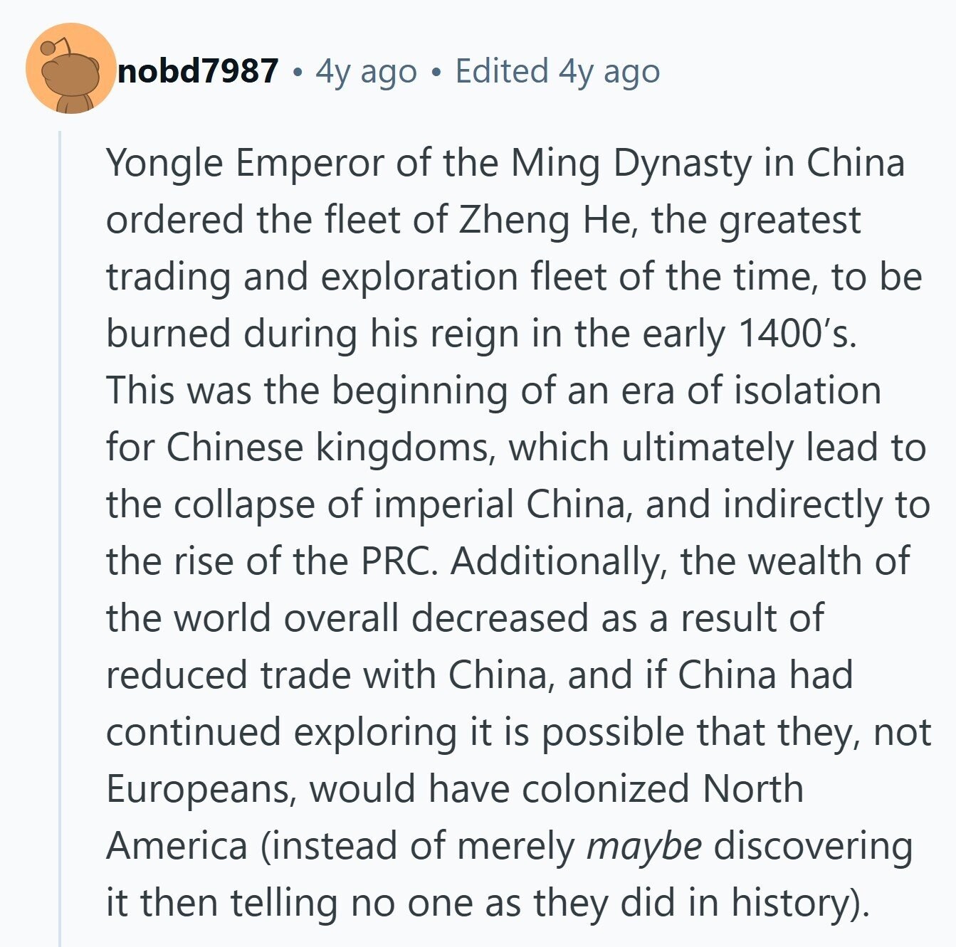 nobd7987 4y ago Edited 4y ago Yongle Emperor of the Ming Dynasty in China ordered the fleet of Zheng Не, the greatest trading and exploration fleet of the time, to be burned during his reign in the early 1400's. This was the beginning of an era of isolation for Chinese kingdoms, which ultimately lead to the collapse of imperial China, and indirectly to the rise of the PRC. Additionally, the wealth of the world overall decreased as a result of reduced trade with China, and if China had continued exploring it is possible that they, not Europeans, would have colonized