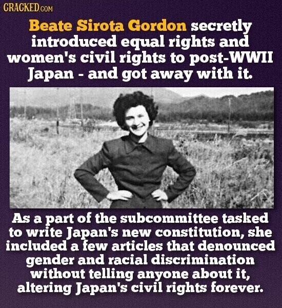 CRACKED.COM Beate Sirota Gordon secretly introduced equal rights and women's civil rights to post-WWII Japan - and got away with it. As a part of the subcommittee tasked to write Japan's new constitution, she included a few articles that denounced gender and racial discrimination without telling anyone about it, altering Japan's civil rights forever.