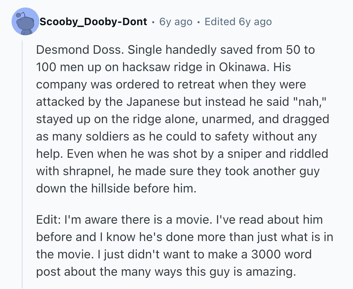 Scooby_Dooby-Dont 6y ago Edited 6y ago Desmond Doss. Single handedly saved from 50 to 100 men up on hacksaw ridge in Okinawa. His company was ordered to retreat when they were attacked by the Japanese but instead he said nah, stayed up on the ridge alone, unarmed, and dragged as many soldiers as he could to safety without any help. Even when he was shot by a sniper and riddled with shrapnel, he made sure they took another guy down the hillside before him. Edit: I'm aware there is a movie. I've read about him before and I know he's