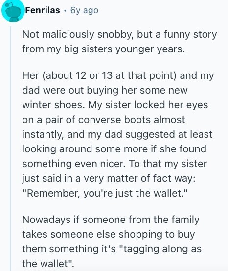 Fenrilas 6y ago Not maliciously snobby, but a funny story from my big sisters younger years. Her (about 12 or 13 at that point) and my dad were out buying her some new winter shoes. My sister locked her eyes on a pair of converse boots almost instantly, and my dad suggested at least looking around some more if she found something even nicer. To that my sister just said in a very matter of fact way: Remember, you're just the wallet. Nowadays if someone from the family takes someone else shopping to buy them something it's tagging along as 