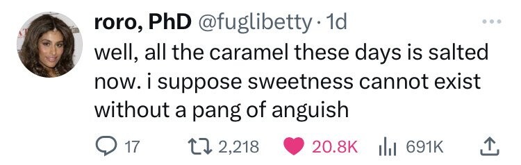 roro, PhD @fuglibetty 1d ... well, all the caramel these days is salted now. i suppose sweetness cannot exist without a pang of anguish 17 2,218 20.8K del 691K