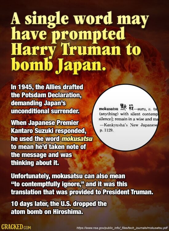 A single word may have prompted Harry Truman to bomb Japan. In 1945, the Allies drafted the Potsdam Declaration, demanding Japan's mokusatsu -suru, v. ta unconditional surrender. (anything) with silent contemp silence]: remain in a wise and ma When Japanese Premier -Kenkyusha's New Japanese Kantaro Suzuki responded, р. 1129. he used the word mokusatsu to mean he'd taken note of the message and was thinking about it. Unfortunately, mokusatsu can also mean to contemptfully ignore, and it was this translation that was provided to President Truman. 10 days later, the U.S. dropped the atom bomb on Hiroshima. CRACKED.COM https://www.nsa.gov/public_info/_files/tech_journals/mokusatsu.pdf