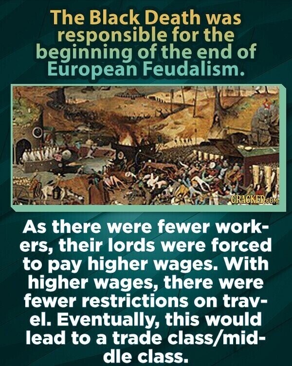 The Black Death was responsible for the beginning of the end of European Feudalism. CRACKED.COM As there were fewer work- ers, their lords were forced to pay higher wages. With higher wages, there were fewer restrictions on trav- el. Eventually, this would lead to a trade class/mid- dle class.