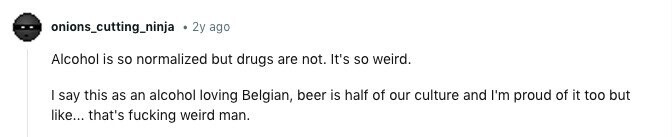 onions_cutting_ninja . 2y ago Alcohol is so normalized but drugs are not. It's so weird. I say this as an alcohol loving Belgian, beer is half of our culture and I'm proud of it too but like... that's fucking weird man. 